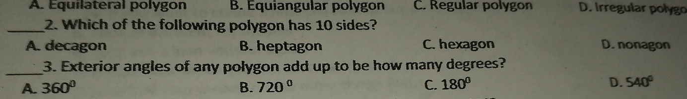 A. Equilateral polygon B. Equiangular polygon C. Regular polygon D. Irregular polygo
_2. Which of the following polygon has 10 sides?
A. decagon B. heptagon C. hexagon D. nonagon
_
3. Exterior angles of any polygon add up to be how many degrees?
A 360°
B. 720° C. 180° D. 540°