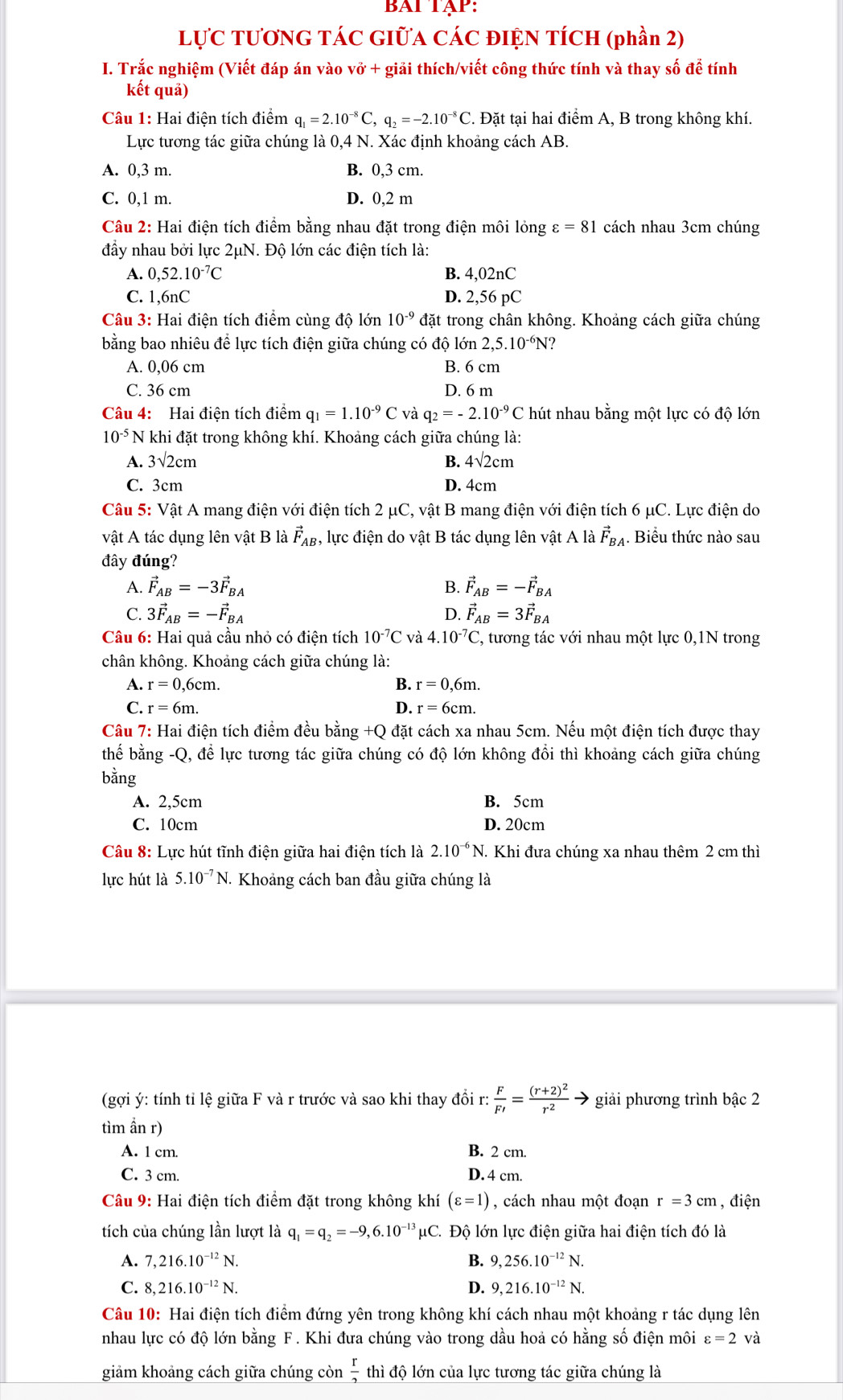 BAT TậP:
LựC TƯơNG TÁC GIƯA CÁC ĐIỆN TÍCH (phần 2)
I. Trắc nghiệm (Viết đáp án vào vở + giải thích/viết công thức tính và thay số để tính
kết quả)
Câu 1: Hai điện tích điểm q_1=2.10^(-8)C,q_2=-2.10^(-8)C. Đặt tại hai điểm A, B trong không khí.
Lực tương tác giữa chúng là 0,4 N. Xác định khoảng cách AB.
A. 0,3 m. B. 0,3 cm.
C. 0,1 m. D. 0,2 m
Câu 2: Hai điện tích điểm bằng nhau đặt trong điện môi lỏng ε =81 cách nhau 3cm chúng
đầy nhau bởi lực 2μN. Độ lớn các điện tích là:
A. 0,52.10^(-7)C B. 4,02nC
C. 1,6nC D. 2,56 pC
Câu 3: Hai điện tích điểm cùng độ lớn 10^(-9) đặt trong chân không. Khoảng cách giữa chúng
bằng bao nhiêu để lực tích điện giữa chúng có độ lớn 2,5.10^(-6)N
A. 0,06 cm B. 6 cm
C. 36 cm D. 6 m
Câu 4: Hai điện tích điểm q_1=1.10^(-9)C và q_2=-2.10^(-9)C hút nhau bằng một lực có độ lớn
10^(-5) N khi đặt trong không khí. Khoảng cách giữa chúng là:
A. 3sqrt(2)cm B. 4sqrt(2)cm
C. 3cm D. 4cm
Câu 5: Vật A mang điện với điện tích 2 μC, vật B mang điện với điện tích 6 μC. Lực điện do
vật A tác dụng lên vật B là vector F_AB , lực điện do vật B tác dụng lên vật A là vector F_BA. Biểu thức nào sau
đây đúng?
A. vector F_AB=-3vector F_BA B. vector F_AB=-vector F_BA
C. 3vector F_AB=-vector F_BA D. vector F_AB=3vector F_BA
Câu 6: Hai quả cầu nhỏ có điện tích 10^(-7)C và 4.10^(-7)C , tương tác với nhau một lực 0,1N trong
chân không. Khoảng cách giữa chúng là:
A. r=0,6cm. B. r=0,6m.
C. r=6m. D. r=6cm.
Câu 7: Hai điện tích điểm đều bằng +Q đặt cách xa nhau 5cm. Nếu một điện tích được thay
thế bằng -Q, để lực tương tác giữa chúng có độ lớn không đồi thì khoảng cách giữa chúng
bằng
A. 2,5cm B. 5cm
C. 10cm D. 20cm
Câu 8: Lực hút tĩnh điện giữa hai điện tích là 2.10^(-6)N. Khi đưa chúng xa nhau thêm 2 cm thì
lực hút là 5.10^(-7)N J. Khoảng cách ban đầu giữa chúng là
(gợi ý: tính tỉ lệ giữa F và r trước và sao khi thay đồi r: F/F' =frac (r+2)^2r^2to giải phương trình bậc 2
tìm ẩn r)
A. 1 cm. B. 2 cm.
C. 3 cm. D. 4 cm.
Câu 9: Hai điện tích điểm đặt trong không khí (varepsilon =1) , cách nhau một đoạn r=3cr m , điện
tích của chúng lần lượt là q_1=q_2=-9,6.10^(-13)mu C 2. Độ lớn lực điện giữa hai điện tích đó là
A. 7,216.10^(-12)N. B. 9,256.10^(-12)N
C. 8,216.10^(-12)N. D. 9,216.10^(-12)N.
Câu 10: Hai điện tích điểm đứng yên trong không khí cách nhau một khoảng r tác dụng lên
nhau lực có độ lớn bằng F. Khi đưa chúng vào trong dầu hoả có hằng số điện môi varepsilon =2 và
giảm khoảng cách giữa chúng còn  r/2  thì độ lớn của lực tương tác giữa chúng là