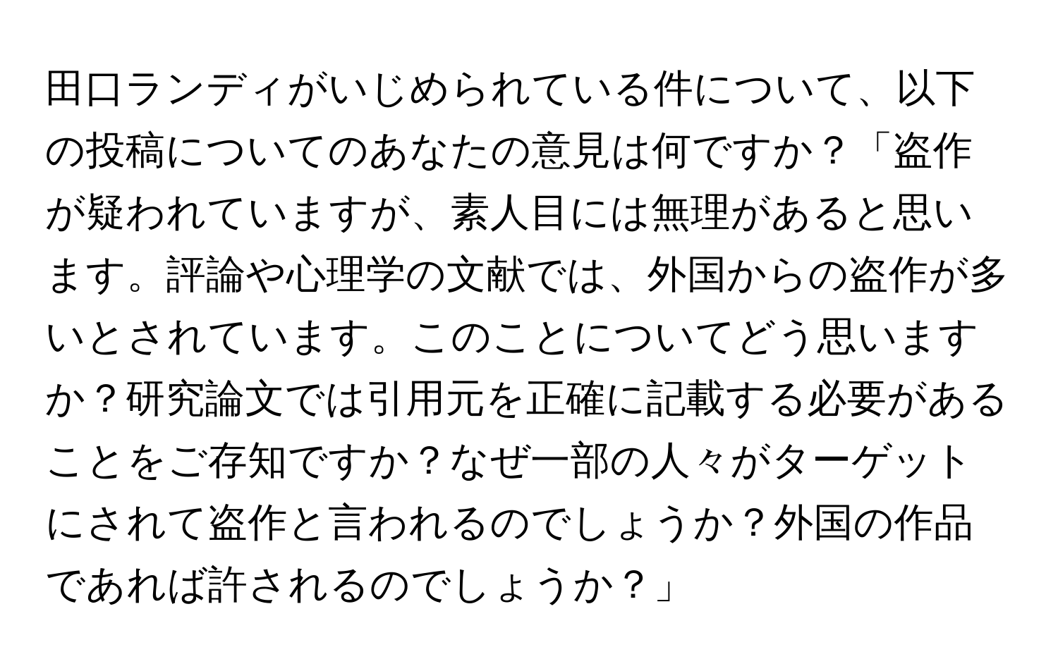 田口ランディがいじめられている件について、以下の投稿についてのあなたの意見は何ですか？「盗作が疑われていますが、素人目には無理があると思います。評論や心理学の文献では、外国からの盗作が多いとされています。このことについてどう思いますか？研究論文では引用元を正確に記載する必要があることをご存知ですか？なぜ一部の人々がターゲットにされて盗作と言われるのでしょうか？外国の作品であれば許されるのでしょうか？」