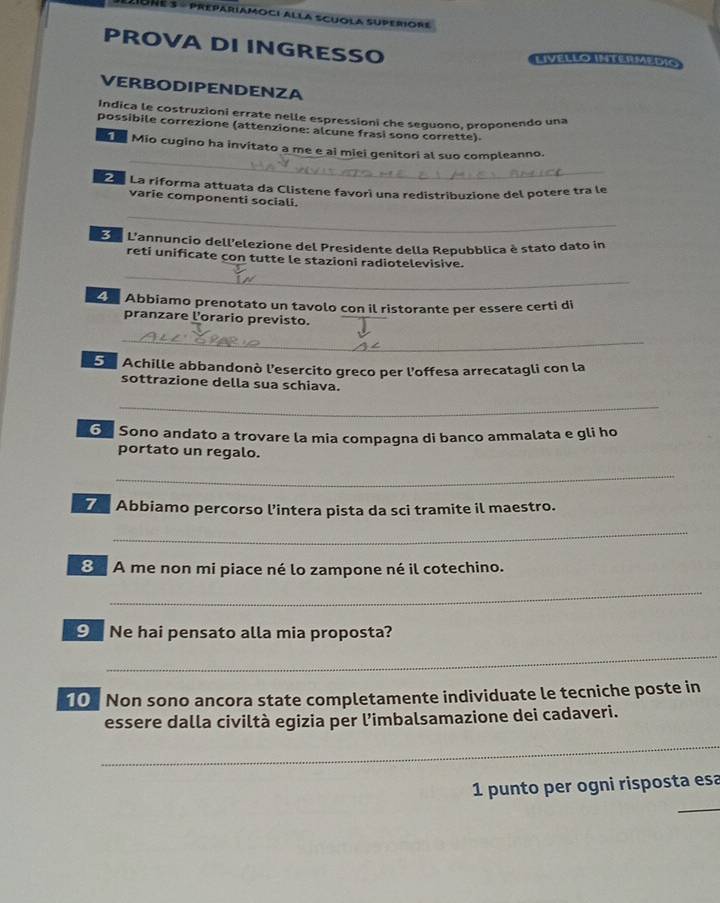 PROVA DI INGRESSO 
LIVELLO INTERMEDI 
VERBODIPENDENZA 
Indica le costruzioni errate nelle espressioni che seguono, proponendo una 
possibile correzione (attenzione: alcune frasi sono corrette) 
_ 
Mio cugino ha invitato a me e ai miei genitori al suo compleanno. 
La La riforma attuata da Clistene favori una redistribuzione del potere tra le 
varie componenti sociali. 
_ 
E L'annuncio dell’elezione del Presidente della Repubblica è stato dato in 
_ 
reti unificate con tutte le stazioni radiotelevisive. 
Abbiamo prenotato un tavolo con il ristorante per essere certi di 
pranzare l'orario previsto. 
_ 
5. Achille abbandonò l'esercito greco per l'offesa arrecatagli con la 
sottrazione della sua schiava. 
_ 
G Sono andato a trovare la mia compagna di banco ammalata e gli ho 
portato un regalo. 
_ 
7 Abbiamo percorso l’intera pista da sci tramite il maestro. 
_ 
8 A me non mi piace né lo zampone né il cotechino. 
_ 
⑨ Ne hai pensato alla mia proposta? 
_ 
10 Non sono ancora state completamente individuate le tecniche poste in 
essere dalla civiltà egizia per l’imbalsamazione dei cadaveri. 
_ 
_ 
1 punto per ogni risposta esa