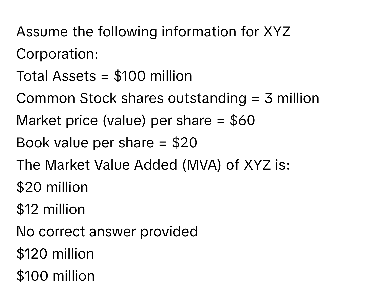 Assume the following information for XYZ Corporation:

Total Assets = $100 million
Common Stock shares outstanding = 3 million
Market price (value) per share = $60
Book value per share = $20

The Market Value Added (MVA) of XYZ is:
$20 million
$12 million
No correct answer provided
$120 million
$100 million