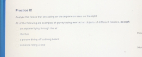 Fractice It!
Analyze the forces that see ecting on tke airplane as sese on the right
All of the fulawing are examples of gravity being exerted on objects of different vsasses, eeceptc
an alplane flying through the air
Thợ Sựn Thes
a persoe diving eff a diving baded
someone riding a bike