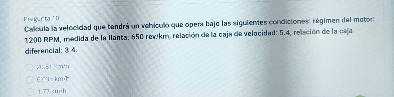 Pregunta 10
Calcula la velocidad que tendrá un vehículo que opera bajo las siguientes condiciones: régimen del motor:
1200 RPM, medida de la llanta: 650 rev/km, relación de la caja de velocidad: 5.4, relación de la caja
diferencial: 3.4.
20.51 km/h
6.033 km/h
1.77 km/h