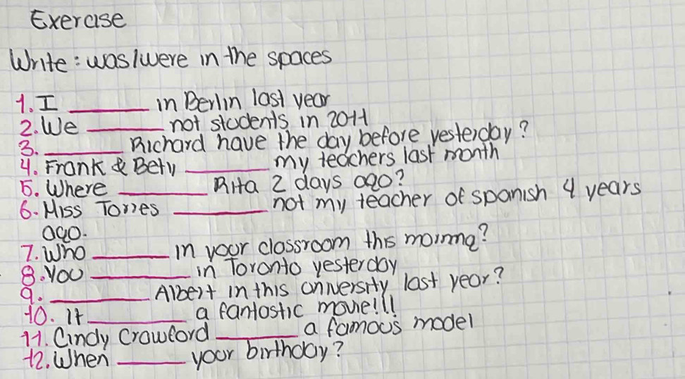 Exercise 
Write: waslwere in the spaces 
1. I _in Berlin last year
2. We _not students in 2011
3._ 
Richard have the day before yesterday? 
4. Frank& Bety_ 
my teachers last month
5. Where _RHa 2 days 02o? 
6. Miss Tores_ 
not my teacher of spanish 4 years
Q00. 
7. Who_ 
in your clossroom this moinme? 
8. YOU _in Toronto yesterday 
9._ 
Albert in this cnnersity last year? 
10. It 
a fantostic movie!ll 
11. Cindy Crowford _a famous model 
12. When_ 
your birthday?