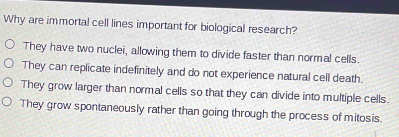 Why are immortal cell lines important for biological research?
They have two nuclei, allowing them to divide faster than normal cells.
They can replicate indefinitely and do not experience natural cell death.
They grow larger than normal cells so that they can divide into multiple cells.
They grow spontaneously rather than going through the process of mitosis.