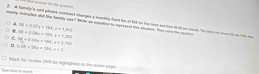 best answer for the question.
A. 56+0.07x=164; x=1,543
many minutes did the family use? Write an equation to represent this situation. Then solve the equation. 2. A family's cell phone contract charges a monthly fixed fee of $56 for five lines and then $0.08 per minute. The latest cell phone bill was $164. How
B. 56+0.08x=164; x=1,350
C. 5≤slant +0.04x=164; x=2,700
D. 0.08+56x=164; x=3
Mark for review (Will be highlighted on the review page)
Type here to search