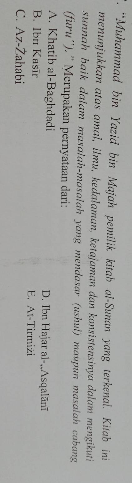 “Muhammad bin Yazid bin Majah pemilik kitab al-Sunan yang terkenal. Kitab ini
menunjukkan atas amal, ilmu, kedalaman, ketajaman dan konsistensinya dalam mengikuti
sunnah baik dalam masalah-masalah yang mendasar (ushul) maupun masalah cabang
(furu''). '' Merupakan pernyataan dari:
A. Khatib al-Baghdadi D. Ibn Hajar al-,,Asqalānī
B. Ibn Kasīr
E. At-Tirmiżi
C. Az-Żahabi