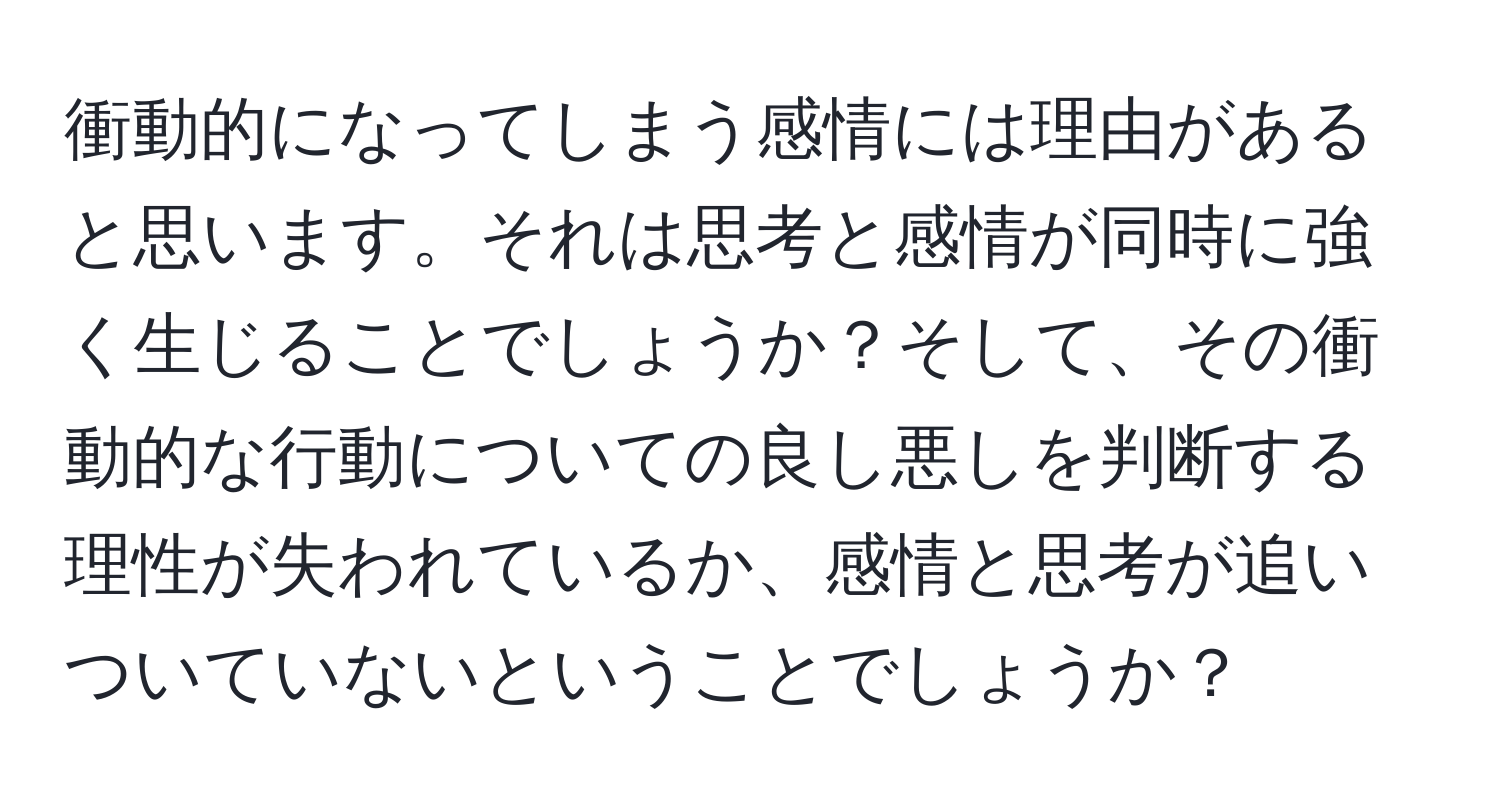 衝動的になってしまう感情には理由があると思います。それは思考と感情が同時に強く生じることでしょうか？そして、その衝動的な行動についての良し悪しを判断する理性が失われているか、感情と思考が追いついていないということでしょうか？