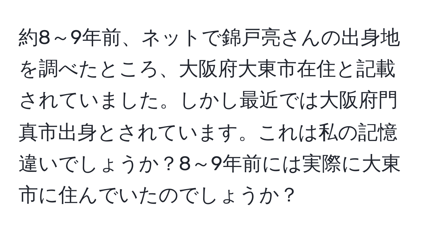 約8～9年前、ネットで錦戸亮さんの出身地を調べたところ、大阪府大東市在住と記載されていました。しかし最近では大阪府門真市出身とされています。これは私の記憶違いでしょうか？8～9年前には実際に大東市に住んでいたのでしょうか？