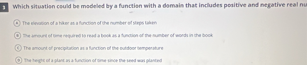 Which situation could be modeled by a function with a domain that includes positive and negative real nu
A) The elevation of a hiker as a function of the number of steps taken
B) The amount of time required to read a book as a function of the number of words in the book
c) The amount of precipitation as a function of the outdoor temperature
D)The height of a plant as a function of time since the seed was planted