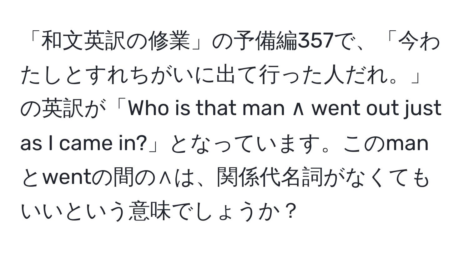 「和文英訳の修業」の予備編357で、「今わたしとすれちがいに出て行った人だれ。」の英訳が「Who is that man ∧ went out just as I came in?」となっています。このmanとwentの間の∧は、関係代名詞がなくてもいいという意味でしょうか？