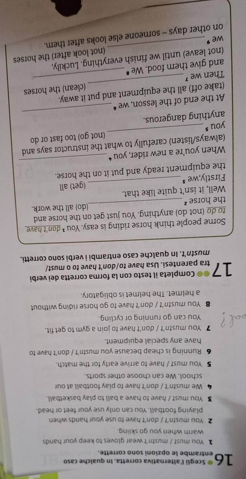 Scegli l'alternativa corretta. In qualche caso 
16 entrambe le opzioni sono corrette. 
】 You must / mustn't wear gloves to keep your hands 
warm when you go skiing. 
2 You mustn’t / don’t have to use your hands when 
playing football. You can only use your feet or head. 
3 You must / have to have a ball to play basketball. 
We mustn’t / don’t have to play football at our 
school. We can choose other sports. 
5 You must / have to arrive early for the match. 
6 Running is cheap because you mustn’t / don’t have to 
have any special equipment. 
7 You mustn’t / don’t have to join a gym to get fit. 
You can go running or cycling. 
8 You mustn’t / don’t have to go horse riding without 
a helmet. The helmet is obligatory. 
Completa il testo con la forma corretta dei verbi 
17 tra parentesi. Usa have to/don't have to o must/ 
mustn't. In qualche caso entrambi i verbi sono corretti. 
Some people think horse riding is easy. You * don't have 
to do (not do) anything. You just get on the horse and 
the horse ²_ (do) all the work. 
Well, it isn’t quite like that. 
Firstly,we ³_ (get) all 
_ 
the equipment ready and put it on the horse. 
When you're a new rider, you “ 
(always/listen) carefully to what the instructor says and 
you s_ (not go) too fast or do 
_ 
anything dangerous. 
At the end of the lesson, we “ 
(take off) all the equipment and put it away. 
Then we ⁷ __(clean) the horses 
and give them food. We " 
(not leave) until we finish everything. Luckily, 
(not look after) the horses 
we ' 
on other days - someone else looks after them.