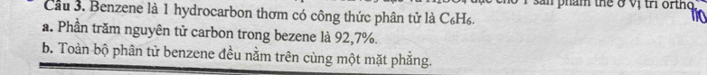 phám the ở vị tr or thg 
Cầu 3. Benzene là 1 hydrocarbon thơm có công thức phân tử là C_6H_6
to
a. Phần trăm nguyên tử carbon trong bezene là 92, 7%.
b. Toàn bộ phân từ benzene đều nằm trên cùng một mặt phẳng.