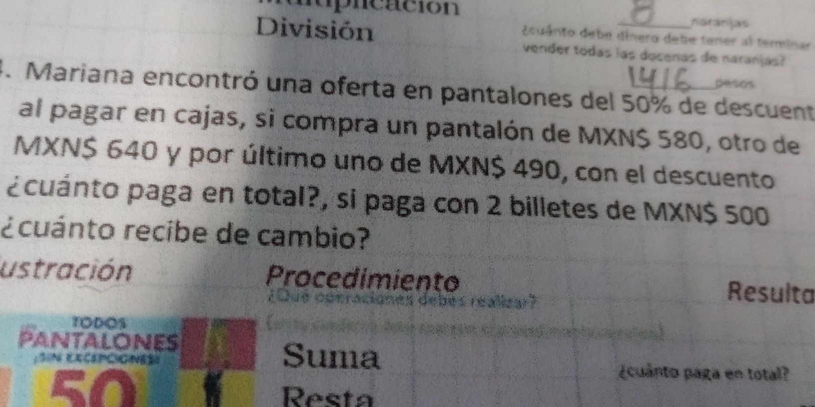 nuprcación 
División 
naranjas 
¿cuânto debe dínero debe tener al terminar 
vender todas las docenas de naranjas? 
pesos 
4. Mariana encontró una oferta en pantalones del 50% de descuent 
al pagar en cajas, si compra un pantalón de MXN $ 580, otro de 
MXN $ 640 y por último uno de MXN $ 490, con el descuento 
pcuánto paga en total?, si paga con 2 billetes de MXN $ 500
¿cuánto recibe de cambio? 
ustración Procedimiento Resulta 
TODOS 
PANTALONES 
Suma
50
¿cuanto paga en total? 
Resta