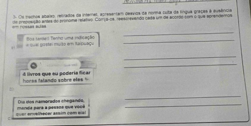 3- Os trechos abaixo, retirados da internet, apresentam desvios da norma culta da língua graças à ausência 
de preposição antes do pronome relativo. Comrija-os, reescrevendo cada um de acordo com o que aprendemos 
em nossas aulas 
_ 
_ 
Bos tarde!! Tenho uma indicação 
a qual gostei muito em Itaipuaçu 
_ 
_ 
4 livros que eu poderia ficar 
horas falando sobre eles 
Dia dos namorados chegando, 
_ 
manda para a pessoa que você 
_ 
quer envelhecer assim com ela!