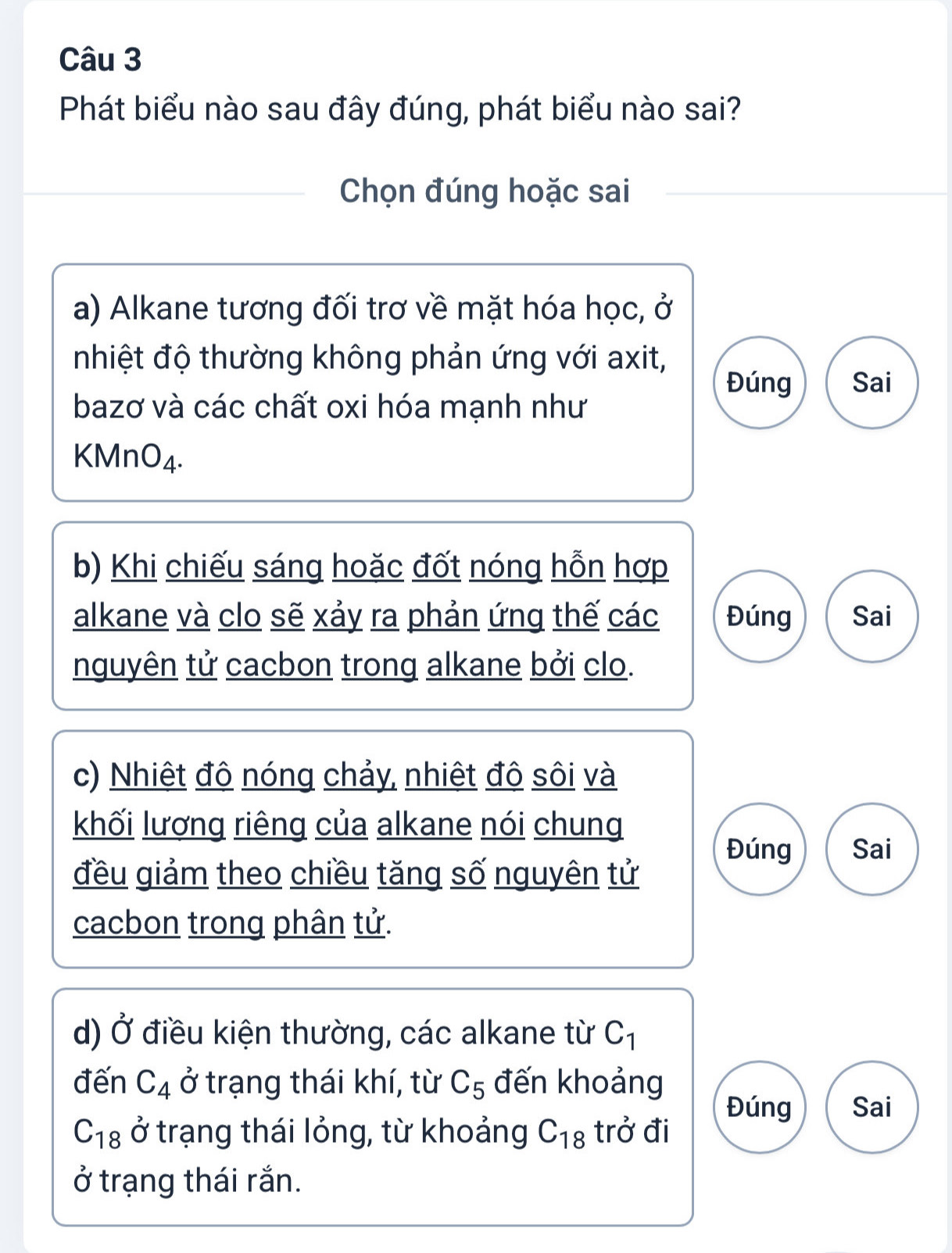 Phát biểu nào sau đây đúng, phát biểu nào sai?
Chọn đúng hoặc sai
a) Alkane tương đối trơ về mặt hóa học, ở
nhiệt độ thường không phản ứng với axit,
Đúng Sai
bazơ và các chất oxi hóa mạnh như
K MnO_4.
b) Khi chiếu sáng hoặc đốt nóng hỗn hợp
alkane và clo sẽ xảy ra phản ứng thế các Đúng Sai
nguyên tử cacbon trong alkane bởi clo.
c) Nhiệt đô nóng chảy, nhiệt đô sôi và
khối lương riêng của alkane nói chung
Đúng Sai
đều giảm theo chiều tăng số nguyên tử
cacbon trong phân tử.
d) 0 * điều kiện thường, các alkane từ C_1
đến C_4 ở trạng thái khí, từ C_5 đến khoảng
Đúng Sai
C_18 ở trạng thái lỏng, từ khoảng C_18 trở đi
ở trạng thái rắn.