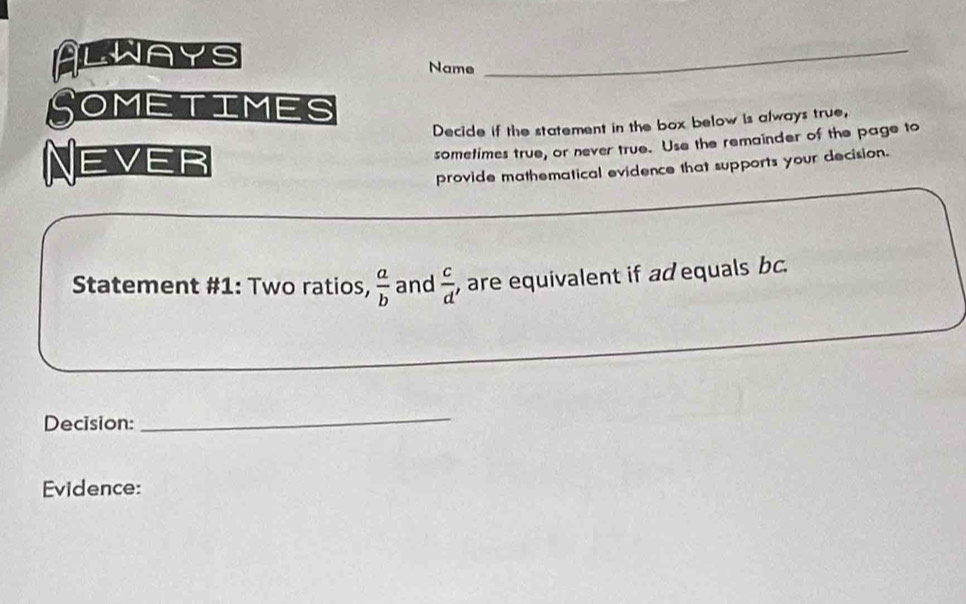 Always Name_ 
Sometimes 
Decide if the statement in the box below is always true, 
Never 
sometimes true, or never true. Use the remainder of the page to 
provide mathematical evidence that supports your decision. 
Statement #1: Two ratios,  a/b  and  c/d  , are equivalent if ad equals bc. 
Decision: 
_ 
Evidence: