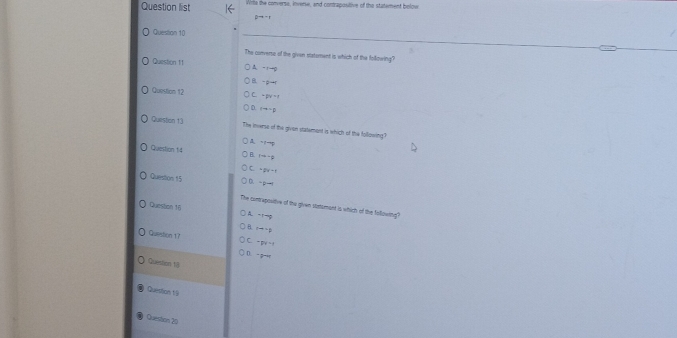 Question list Wrla the converss, inverse, and contrapostive of the statement below
p=-4
Question 10
The converso of the given statoment is which of the following"
Question 11
=1000
B 72-x
Question 12 C +py=1
D. fto sim p
Queistion 13 The inverse of the givon statemont is which of the following?
-11-p
Question 14 B. f(x)>0
C △ U_R=1
Question 15 D -p-q
The cuntrepositive of the given satsmant is which of the following?
Queston 16 A. -
B tan =frac  
Question 17 C^-PY^-+
D. - φ “
Questen 1)
Quation 19
Question 20