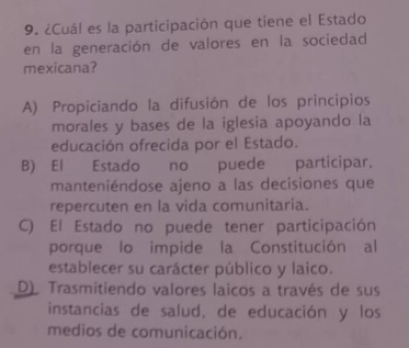 ¿Cuál es la participación que tiene el Estado
en la generación de valores en la sociedad
mexicana?
A) Propiciando la difusión de los principios
morales y bases de la iglesia apoyando la
educación ofrecida por el Estado.
B) El Estado no puede participar.
manteniéndose ajeno a las decisiones que
repercuten en la vida comunitaria.
C) El Estado no puede tener participación
porque lo impide la Constitución al
establecer su carácter público y laico.
D) Trasmitiendo valores laicos a través de sus
instancias de salud, de educación y los
medios de comunicación.