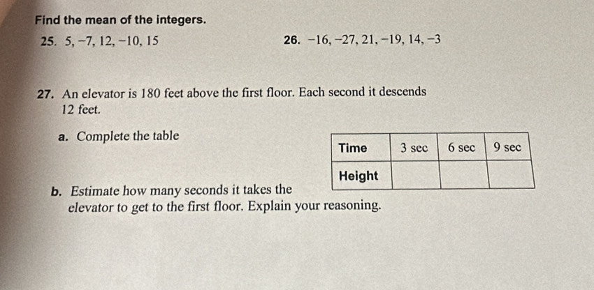 Find the mean of the integers.
25. 5, −7, 12, −10, 15 26. -16, -27, 21, -19, 14, -3
27. An elevator is 180 feet above the first floor. Each second it descends
12 feet. 
a. Complete the table 
b. Estimate how many seconds it takes the 
elevator to get to the first floor. Explain your reasoning.