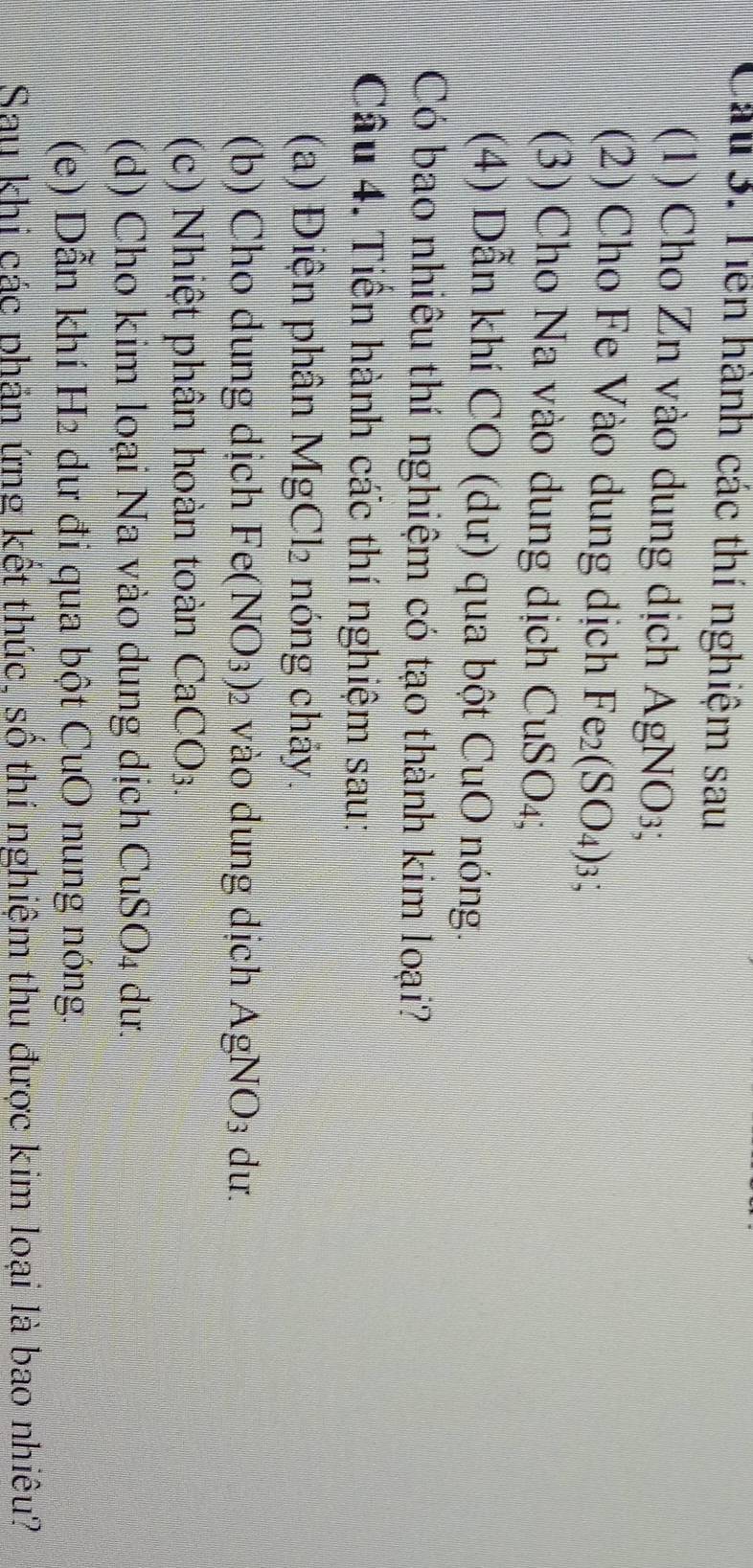 Cáu 3. Tiền hành các thí nghiệm sau 
(1) Cho Zn vào dung dịch AgN JO3
(2) Cho Fe Vào dung dịch Fe_2(SO_4) 3、 
(3) Cho Na vào dung dịch CuSO₄; 
(4) Dẫn khí CO (dư) qua bột CuO nóng. 
Có bao nhiêu thí nghiệm có tạo thành kim loại? 
Câu 4. Tiến hành các thí nghiệm sau: 
(a) Điện phân MgCl_2 nóng chảy. 
(b) Cho dung dịch Fe(NO_3) 2 vào dung dịch A O N () 3 dư. 
(c) Nhiệt phần hoàn toàn CaCO_3
(d) Cho kim loại Na vào dung dịch CuSO₄ dư. 
(e) Dẫn khí H2 dư đi qua bột CuO nung nóng. 
Sau khi các phản ứng kết thúc, số thí nghiệm thu được kim loại là bao nhiêu?