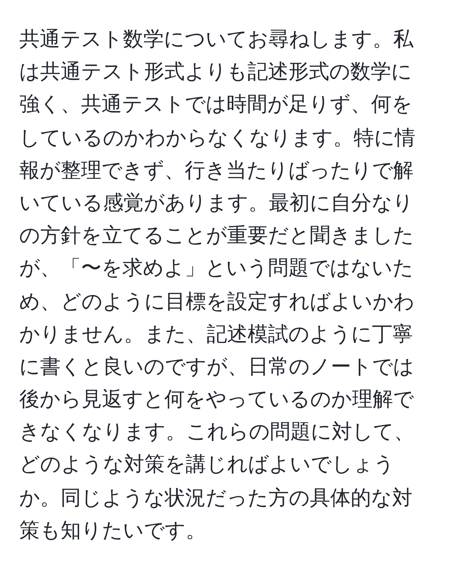 共通テスト数学についてお尋ねします。私は共通テスト形式よりも記述形式の数学に強く、共通テストでは時間が足りず、何をしているのかわからなくなります。特に情報が整理できず、行き当たりばったりで解いている感覚があります。最初に自分なりの方針を立てることが重要だと聞きましたが、「〜を求めよ」という問題ではないため、どのように目標を設定すればよいかわかりません。また、記述模試のように丁寧に書くと良いのですが、日常のノートでは後から見返すと何をやっているのか理解できなくなります。これらの問題に対して、どのような対策を講じればよいでしょうか。同じような状況だった方の具体的な対策も知りたいです。