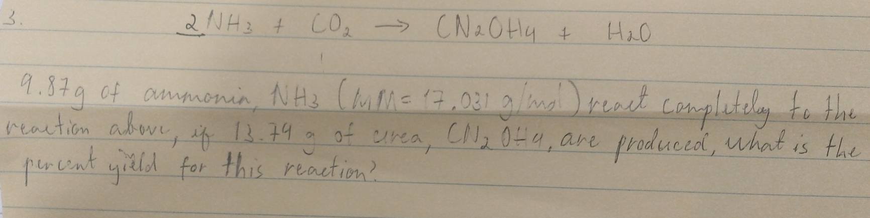 _ 2NH_3+CO_2to CN_2OH_4+H_2O
9. 8+g of ammonin, NH_3(MM=17 o3 gland ) rcat completely to the 
reaction above, if 13. 34 g of area, CN_2O/ 4 , are produced, what is the 
percent yield for this reaction?