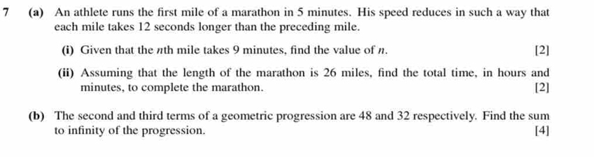 7 (a) An athlete runs the first mile of a marathon in 5 minutes. His speed reduces in such a way that 
each mile takes 12 seconds longer than the preceding mile. 
(i) Given that the nth mile takes 9 minutes, find the value of n. [2] 
(ii) Assuming that the length of the marathon is 26 miles, find the total time, in hours and
minutes, to complete the marathon. [2] 
(b) The second and third terms of a geometric progression are 48 and 32 respectively. Find the sum 
to infinity of the progression. [4]