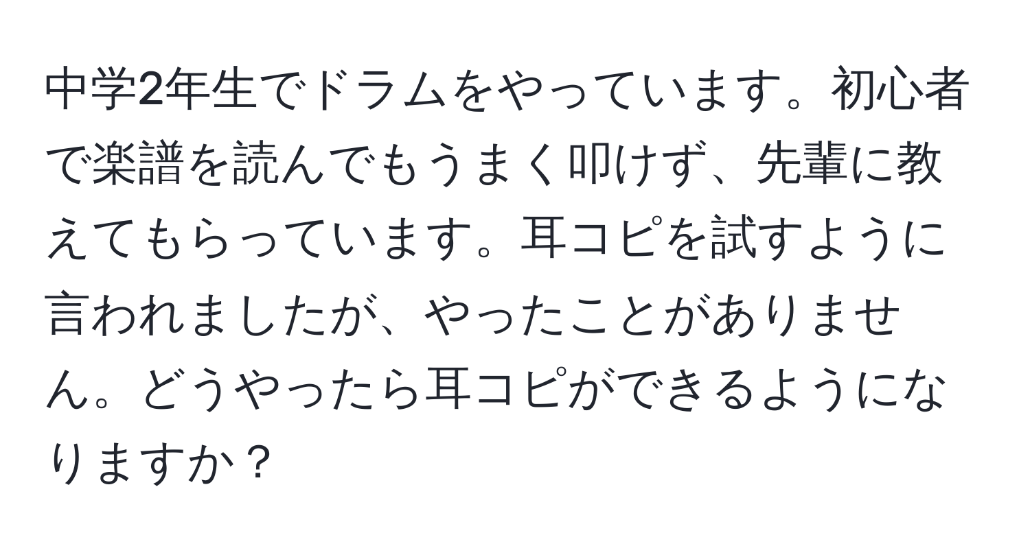 中学2年生でドラムをやっています。初心者で楽譜を読んでもうまく叩けず、先輩に教えてもらっています。耳コピを試すように言われましたが、やったことがありません。どうやったら耳コピができるようになりますか？