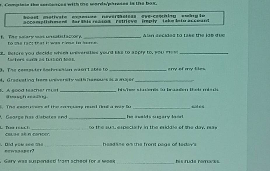 Complete the sentences with the words/phrases in the box. 
boost motivate exposure nevertheless eye-catching owing to 
accomplishment for this reason retrieve imply take into account 
1. The salary was unsatisfactory _, Alan decided to take the job due 
to the fact that it was close to home. 
2. Before you decide which universities you'd like to apply to, you must_ 
factors such as tuition fees. 
. The computer technichian wasn't able to _any of my files. 
.Graduating from university with honours is a major _. 
. A good teacher must _his/her students to broaden their minds 
through reading. 
. The executives of the company must find a way to _sales. 
. George has diabetes and _he avoids sugary food. 
. Too much _to the sun, especially in the middle of the day, may 
cause skin cancer. 
. Did you see the _headline on the front page of today's 
newspaper? 
.Gary was suspended from school for a week _his rude remarks.