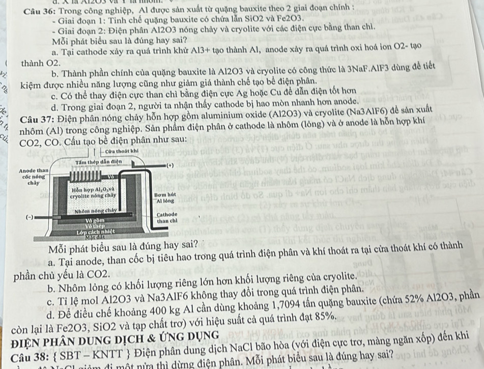 X2O3 v 1 m móm.
Câu 36: Trong công nghiệp, Al được sản xuất từ quặng bauxite theo 2 giai đoạn chính :
- Giai đoạn 1: Tinh chế quặng bauxite có chứa lẫn SiO2 và Fe2O3.
- Giai đoạn 2: Điện phân Al2O3 nóng chảy và cryolite với các điện cực bằng than chỉ.
Mỗi phát biểu sau là đúng hay sai?
a. Tại cathode xảy ra quá trình khử Al3+ tạo thành Al, anode xảy ra quá trình oxi hoá ion O2- tạo
thành O2.
b. Thành phần chính của quặng bauxite là Al2O3 và cryolite có công thức là 3NaF.AlF3 dùng đề tiết
kiệm được nhiều năng lượng cũng như giảm giá thành chế tạo bề điện phân.
c. Có thể thay điện cực than chì bằng điện cực Ag hoặc Cu đề dẫn điện tốt hơn
d. Trong giai đoạn 2, người ta nhận thấy cathode bị hao mòn nhanh hơn anode.
Câu 37: Điện phân nóng chảy hỗn hợp gồm aluminium oxide (Al2O3) và cryolite (Na3AlF6) đề sản xuất
nhôm (Al) trong công nghiệp. Sản phẩm điện phân ở cathode là nhôm (lỏng) và ở anode là hỗn hợp khí
CO2, CO. Cấu tạo bề điện phân như sau:
Mỗi phát biểu sau là đúng hay si?
a. Tại anode, than cốc bị tiêu hao trơng quá trình điện phân và khí thoát ra tại cửa thoát khí có thành
phần chủ yếu là CO2.
b. Nhôm lỏng có khối lượng riêng lớn hơn khối lượng riêng của cryolite.
c. Tỉ lệ mol Al2O3 và Na3AlF6 không thay đổi trong quá trình điện phân.
d. Để điều chế khoảng 400 kg Al cần dùng khoảng 1,7094 tấn quặng bauxite (chứa 52% Al2O3, phần
còn lại là Fe2O3, SiO2 và tạp chất trơ) với hiệu suất cả quá trình đạt 85%.
điện phân dung dịch & ứng dụng
Câu 38:  SBT - KNTT  Điện phân dung dịch NaCl bão hòa (với điện cực trơ, màng ngăn xốp) đến khi
um đi một nửa thì dừng điện phân. Mỗi phát biểu sau là đúng hay sai?