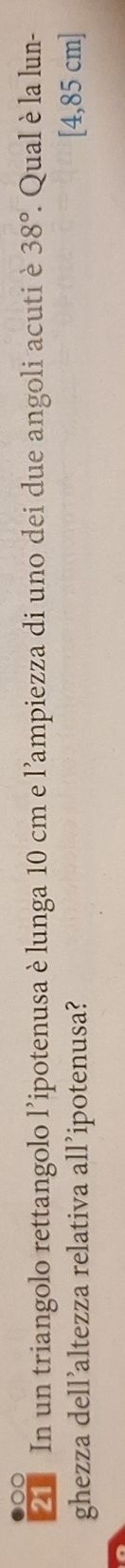 In un triangolo rettangolo l'ipotenusa è lunga 10 cm e l'ampiezza di uno dei due angoli acutiè 38°. . Qual è la lun- 
ghezza dell’altezza relativa all’ipotenusa? [4,85 cm]