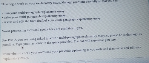 Now begin work on your explanatory essay. Manage your time carefully so that you cal 
plan your multi-paragraph explanatory essay. 
write your multi-paragraph explanatory essay. 
revise and edit the final draft of your multi-paragraph explanatory essay. 
Word-processing tools and spell check are available to you. 
For Part 2, you are being asked to write a multi-paragraph explanatory essay, so please be as thorough as 
possible. Type your response in the space provided. The box will expand as you type. 
Remember to check your notes and your prewriting/planning as you write and then revise and edit your 
explanatory essay.