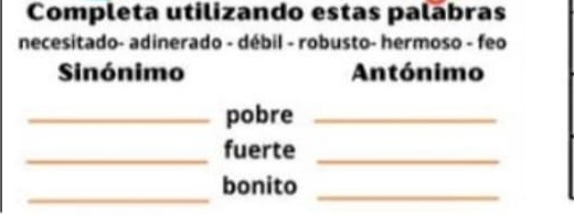 Completa utilizando estas palabras 
necesitado- adinerado - débil - robusto- hermoso - feo 
Sinónimo Antónimo 
_pobre_ 
_fuerte_ 
_ 
bonito_