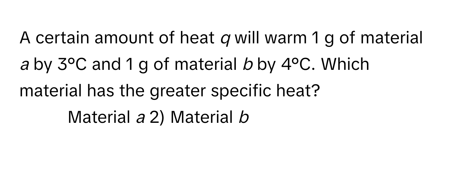 A certain amount of heat *q* will warm 1 g of material *a* by 3°C and 1 g of material *b* by 4°C. Which material has the greater specific heat?

1) Material *a* 2) Material *b*