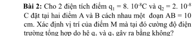 Cho 2 điện tích điểm q_1=8.10^(-8)C và q_2=2.10^(-8)
C đặt tại hai điểm A và B cách nhau một đoạn AB=10
cm. Xác định vị trí của điểm M mà tại đó cường độ điện 
trường tổng hợp do hệ q, và q, gây ra bằng không?