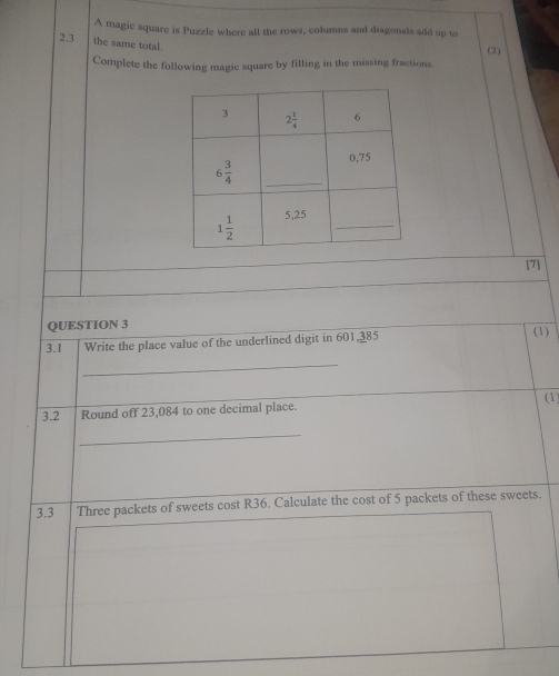 A magic square is Puzzle where all the rows, columns and diagonals add up to
2.3 the same total.
(2)
Complete the following magic square by filling in the missing fractions.
[7]
QUESTION 3
3.1 Write the place value of the underlined digit in 601,385 (1)
_
(1)
3.2 Round off 23,084 to one decimal place.
_
3.3 Three packets of sweets cost R36. Calculate the cost of 5 packets of these sweets.