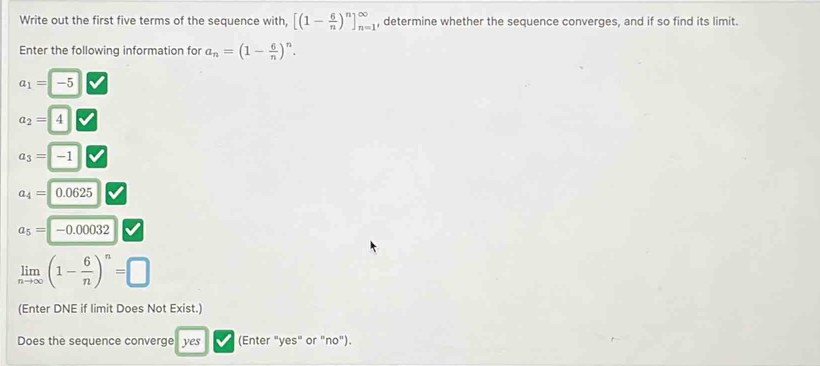 Write out the first five terms of the sequence with, [(1- 6/n )^n]_(n=1)^(∈fty) , determine whether the sequence converges, and if so find its limit. 
Enter the following information for a_n=(1- 6/n )^n.
a_1=-5
a_2= 4
a_3=-1
a_4=0.0625
a_5=-0.00032
limlimits _nto ∈fty (1- 6/n )^n=□
(Enter DNE if limit Does Not Exist.) 
Does the sequence converge yes (Enter "yes" or "no").