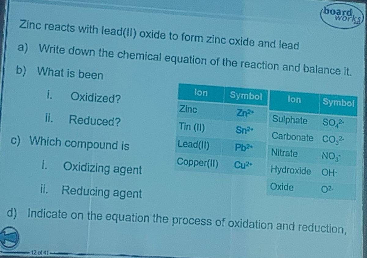 board
works
Zinc reacts with lead(II) oxide to form zinc oxide and lead
a) Write down the chemical equation of the reaction and balance it.
b) What is been
i. Oxidized?
ii. Reduced? 
c) Which compound is 
i. Oxidizing agent
ii. Reducing agent
d) Indicate on the equation the process of oxidation and reduction,
12 ol 41