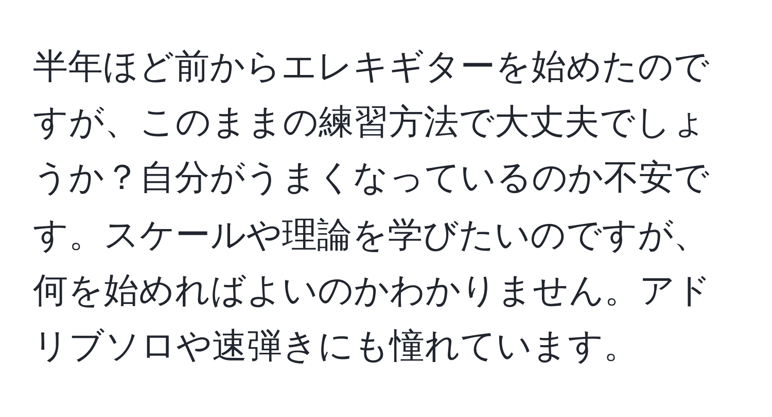 半年ほど前からエレキギターを始めたのですが、このままの練習方法で大丈夫でしょうか？自分がうまくなっているのか不安です。スケールや理論を学びたいのですが、何を始めればよいのかわかりません。アドリブソロや速弾きにも憧れています。