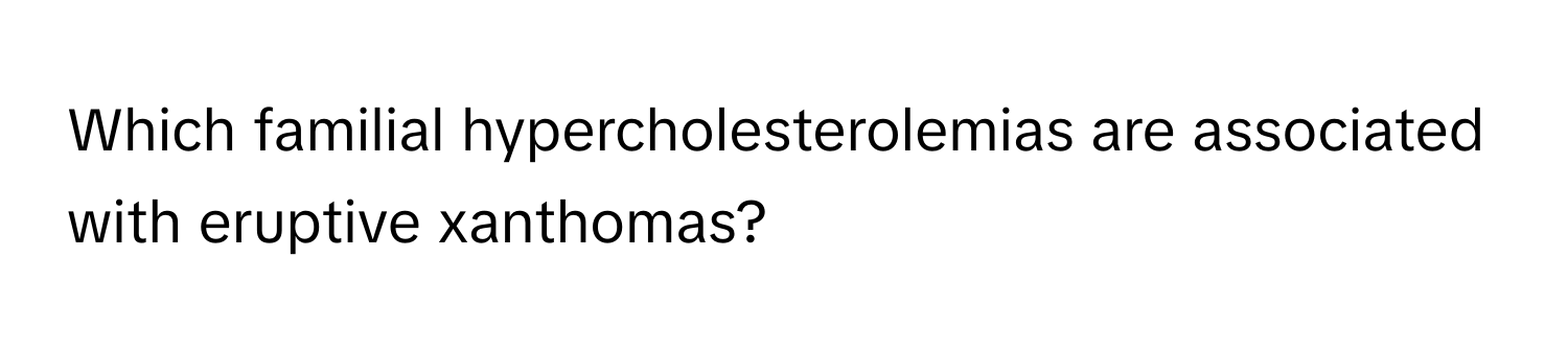 Which familial hypercholesterolemias are associated with eruptive xanthomas?