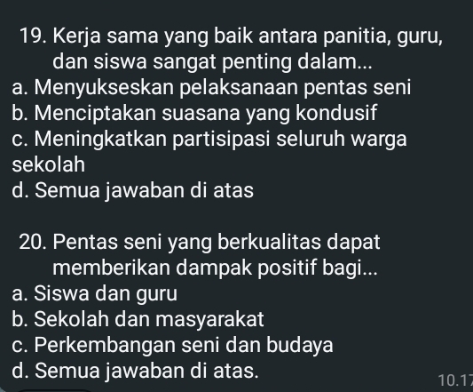 Kerja sama yang baik antara panitia, guru,
dan siswa sangat penting dalam...
a. Menyukseskan pelaksanaan pentas seni
b. Menciptakan suasana yang kondusif
c. Meningkatkan partisipasi seluruh warga
sekolah
d. Semua jawaban di atas
20. Pentas seni yang berkualitas dapat
memberikan dampak positif bagi...
a. Siswa dan guru
b. Sekolah dan masyarakat
c. Perkembangan seni dan budaya
d. Semua jawaban di atas. 10.17