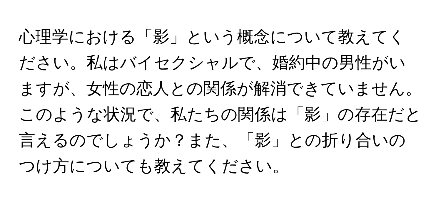 心理学における「影」という概念について教えてください。私はバイセクシャルで、婚約中の男性がいますが、女性の恋人との関係が解消できていません。このような状況で、私たちの関係は「影」の存在だと言えるのでしょうか？また、「影」との折り合いのつけ方についても教えてください。