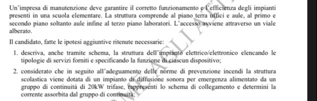 Un’impresa di manutenzione deve garantire il corretto funzionamento e l’efficienza degli impianti 
presenti in una scuola elementare. La struttura comprende al piano terra uffici e aule, al primo e 
secondo piano soltanto aule infine al terzo piano laboratori. L’accesso avviene attraverso un viale 
alberato. 
Il candidato, fatte le ipotesi aggiuntive ritenute necessarie: 
1. descriva, anche tramite schema, la struttura dell’impianto elettrico/elettronico elencando le 
tipologie di servizi forniti e specificando la funzione di ciascun dispositivo; 
2. considerato che in seguito all’adeguamento delle norme di prevenzione incendi la struttura 
scolastica viene dotata di un impianto di diffusione sonora per emergenza alimentato da un 
gruppo di continuità di 20kW trifase, rappresenti lo schema di collegamento e determini la 
corrente assorbita dal gruppo di continuitã;