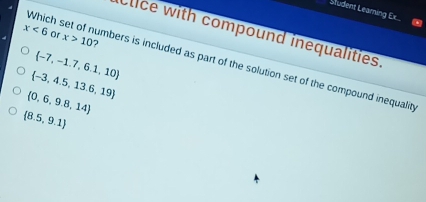 Student Learning Ex...
x<6</tex> Or x>10
Clice with compound inequalities.
 -7,-1.7,6.1,10
Which set of numbers is included as part of the solution set of the compound inequality
 -3,4.5,13.6,19
 0,6,9.8,14
(8.5,9.1)