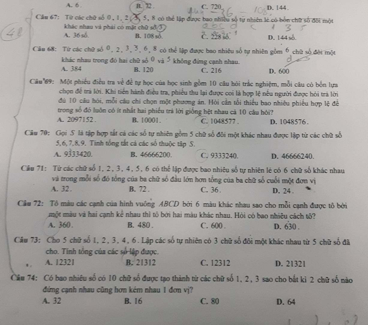 A. 6 . B. 72 . C. 720 D. 144.
Câu 67: Từ các chữ số 0, 1, 2, 3, 5, 8 có thể lập được bao nhiều số tự nhiên lẻ có bốn chữ số đối một
khác nhau và phải có mặt chữ số 3
A. 36số. B. 108 số. C. 228 số. D. 144 số.
Câu 68: Từ các chữ số 0, 2, 3, 3, 6, 8 có thể lập được bao nhiêu số tự nhiên gồm 6 chữ số đôi một
khác nhau trong đó hai chữ số 0 và 5 không đứng cạnh nhau.
A. 384 B. 120 C. 216 D. 600
Câu 69: Một phiếu điều tra về đề tự học của học sinh gồm 10 câu hỏi trắc nghiệm, mỗi câu có bốn lựa
chọn để trà lời. Khi tiến hành điều tra, phiếu thu lại được coi là hợp lệ nếu người được hỏi trả lời
đủ 10 câu hỏi, mỗi câu chi chọn một phương án. Hỏi cần tối thiều bao nhiêu phiếu hợp lệ để
trong số đó luôn có ít nhất hai phiếu trà lời giống hệt nhau cả 10 câu hỏi?
A. 2097152 . B. 10001. C. 1048577 . D. 1048576 .
Câu 70: Gọi S là tập hợp tất cả các số tự nhiên gồm 5 chữ số đôi một khác nhau được lập từ các chữ số
5,6, 7,8,9. Tính tổng tất cả các số thuộc tập S.
A. 9333420. B. 46666200. C. 9333240. D. 46666240.
Câu 71: Từ các chữ số 1, 2, 3, 4, 5, 6 có thể lập được bao nhiêu số tự nhiên lẻ có 6 chữ số khác nhau
và trong mỗi số đó tổng của ba chữ số đầu lớn hơn tổng của ba chữ số cuối một đơn vị
A. 32. B. 72 . C. 36 . D. 24 .
Câu 72: Tô màu các cạnh của hình vuông ABCD bởi 6 màu khác nhau sao cho mỗi cạnh được tô bởi
một màu và hai cạnh kể nhau thì tô bởi hai màu khác nhau. Hỏi có bao nhiêu cách tô?
A. 360. B. 480 . C. 600 . D. 630 .
Câu 73: Cho 5 chữ số 1, 2, 3, 4, 6. Lập các số tự nhiên có 3 chữ số đôi một khác nhau từ 5 chữ số đã
cho. Tính tổng của các số lập được.
A. 12321 B. 21312 C. 12312 D. 21321
Câu 74: Có bao nhiêu số có 10 chữ số được tạo thành từ các chữ số 1, 2, 3 sao cho bất kì 2 chữ số nào
đứng cạnh nhau cũng hơn kém nhau 1 đơn vị?
A. 32 B. 16 C. 80 D. 64