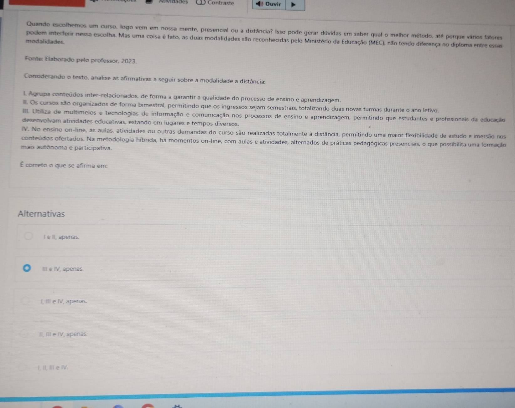 Atividades   Contraste * Ouvir
Quando escolhemos um curso, logo vem em nossa mente, presencial ou a distância? Isso pode gerar dúvidas em saber qual o melhor método, até porque vários fatores
podem interferir nessa escolha. Mas uma coisa é fato, as duas modalidades são reconhecidas pelo Ministério da Educação (MEC), não tendo diferença no diploma entre essas
modalidades.
Fonte: Elaborado pelo professor, 2023.
Considerando o texto, analise as afirmativas a seguir sobre a modalidade a distância:
l. Agrupa conteúdos inter-relacionados, de forma a garantir a qualidade do processo de ensino e aprendizagem.
ll. Os cursos são organizados de forma bimestral, permitindo que os ingressos sejam semestrais, totalizando duas novas turmas durante o ano letivo.
IIl. Utiliza de multimeios e tecnologias de informação e comunicação nos processos de ensino e aprendizagem, permitindo que estudantes e profissionais da educação
desenvolvam atividades educativas, estando em lugares e tempos diversos.
IV. No ensino on-line, as aulas, atividades ou outras demandas do curso são realizadas totalmente à distância, permitindo uma maior flexibilidade de estudo e imersão nos
conteúdos ofertados. Na metodologia híbrida, há momentos on-line, com aulas e atividades, alternados de práticas pedagógicas presenciais, o que possibilita uma formação
mais autônoma e participativa.
É correto o que se afirma em:
Alternativas
I e II, apenas.
III e IV, apenas.
I, III e IV, apenas.
II, III e IV, apenas.
I, II, II e IV.