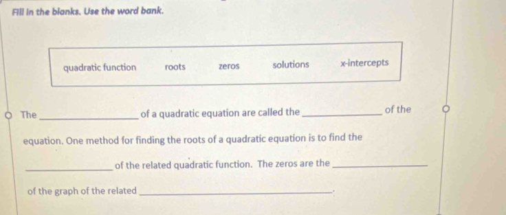 Fill in the blanks. Use the word bank.
quadratic function roots zeros solutions x-intercepts
The_ of a quadratic equation are called the _of the
equation. One method for finding the roots of a quadratic equation is to find the
_
of the related quadratic function. The zeros are the_
of the graph of the related _.