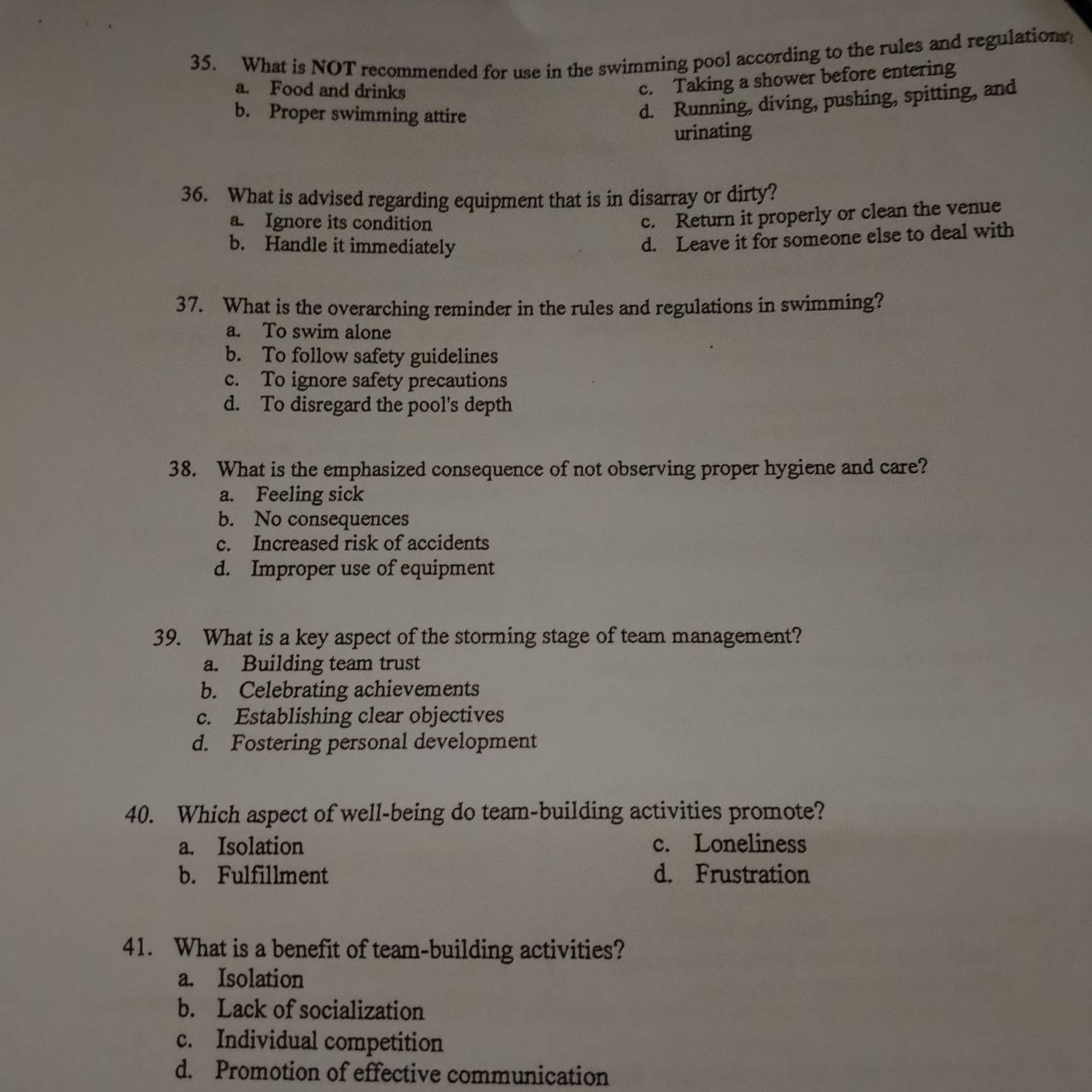 What is NOT recommended for use in the swimming pool according to the rules and regulations
a. Food and drinks
c. Taking a shower before entering
b. Proper swimming attire
d. Running, diving, pushing, spitting, and
urinating
36. What is advised regarding equipment that is in disarray or dirty?
a. Ignore its condition
c. Return it properly or clean the venue
b. Handle it immediately
d. Leave it for someone else to deal with
37. What is the overarching reminder in the rules and regulations in swimming?
a. To swim alone
b. To follow safety guidelines
c. To ignore safety precautions
d. To disregard the pool's depth
38. What is the emphasized consequence of not observing proper hygiene and care?
a. Feeling sick
b. No consequences
c. Increased risk of accidents
d. Improper use of equipment
39. What is a key aspect of the storming stage of team management?
a. Building team trust
b. Celebrating achievements
c. Establishing clear objectives
d. Fostering personal development
40. Which aspect of well-being do team-building activities promote?
a. Isolation c. Loneliness
b. Fulfillment d. Frustration
41. What is a benefit of team-building activities?
a. Isolation
b. Lack of socialization
c. Individual competition
d. Promotion of effective communication