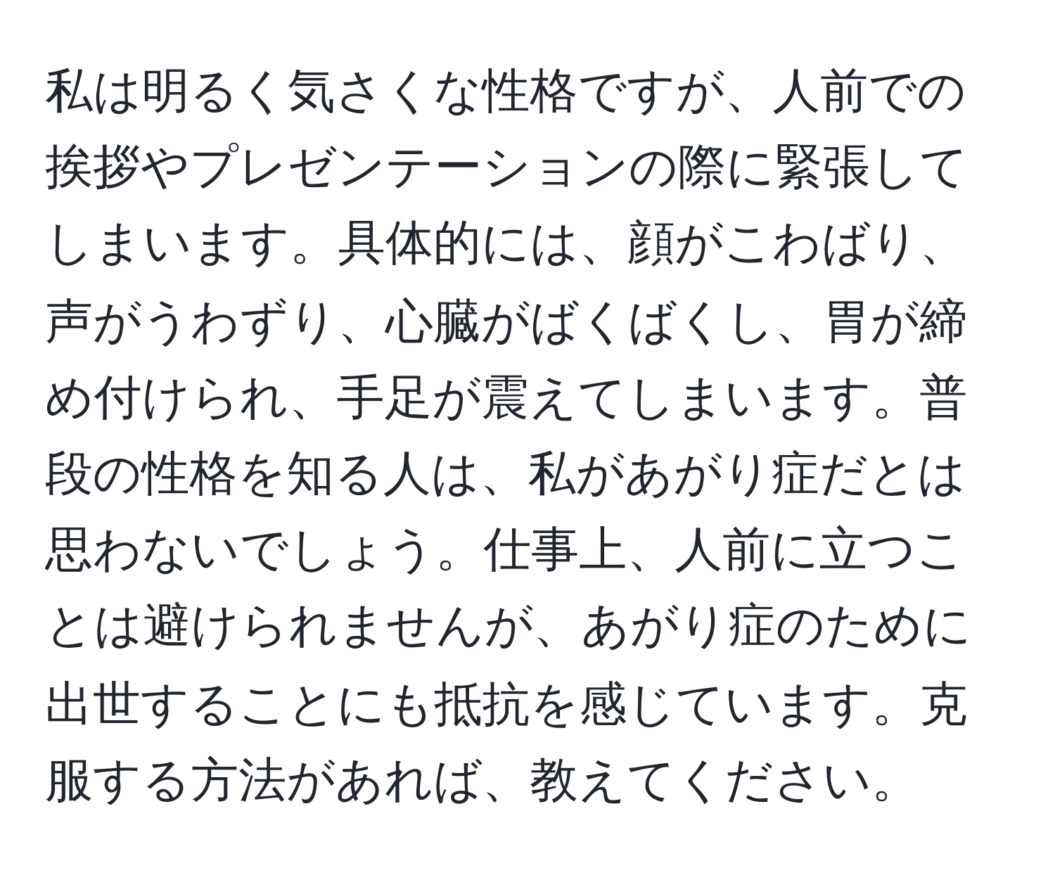 私は明るく気さくな性格ですが、人前での挨拶やプレゼンテーションの際に緊張してしまいます。具体的には、顔がこわばり、声がうわずり、心臓がばくばくし、胃が締め付けられ、手足が震えてしまいます。普段の性格を知る人は、私があがり症だとは思わないでしょう。仕事上、人前に立つことは避けられませんが、あがり症のために出世することにも抵抗を感じています。克服する方法があれば、教えてください。